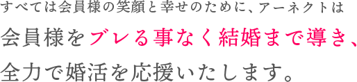 すべては会員様の笑顔と幸せのために、アーネクトは会員様をブレる事なく結婚まで導き、全力で婚活を応援いたします。