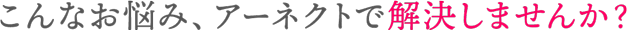 こんなお悩み、アーネクトで解決しませんか？