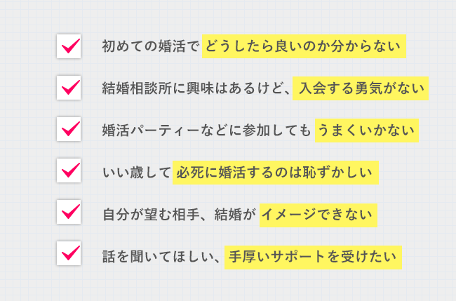 ■初めての婚活で どうしたら良いのか分からない　■興味はあるけど 一歩踏みだす勇気がない　■いい歳して必死に婚活するのは 恥ずかしい　■話を聞いてほしい 手厚いサポートを受けたい　■自分が望む相手、結婚が イメージできない　■自分に自信がない