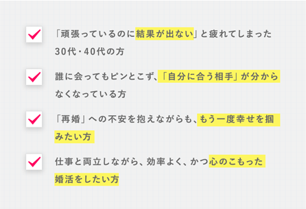 ■「頑張っているのに結果が出ない」と疲れてしまった30代・40代の方 ■誰に会ってもピンとこず、「自分に合う相手」が分からなくなっている方 ■「再婚」への不安を抱えながらも、もう一度幸せを掴みたい方 ■仕事と両立しながら、効率よく、かつ心のこもった婚活をしたい方